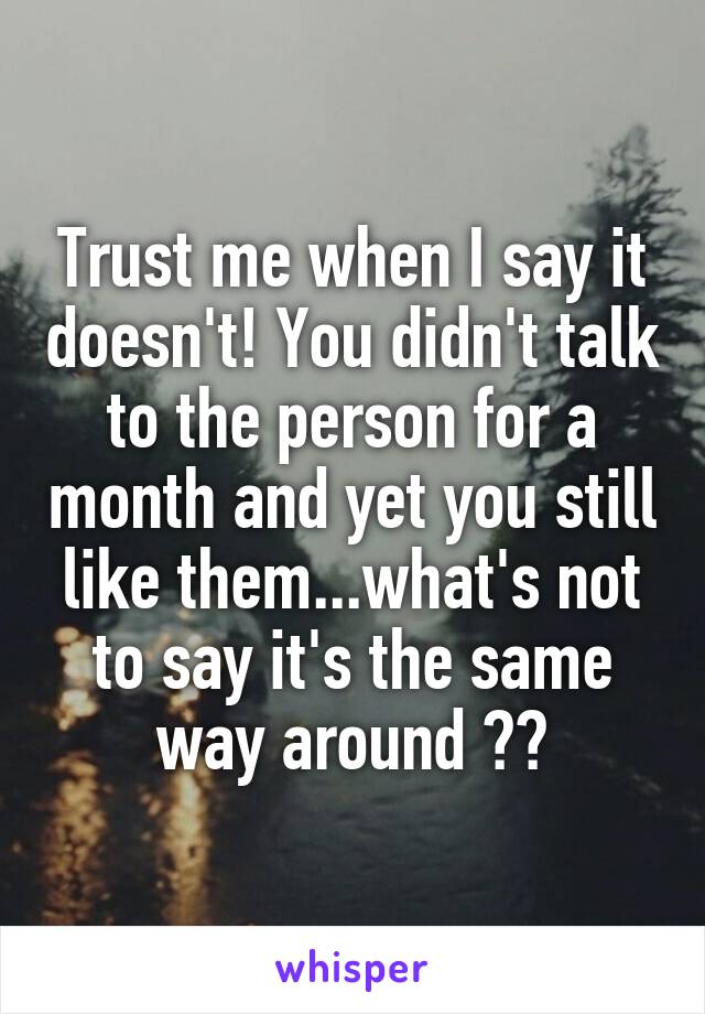 Trust me when I say it doesn't! You didn't talk to the person for a month and yet you still like them...what's not to say it's the same way around ??