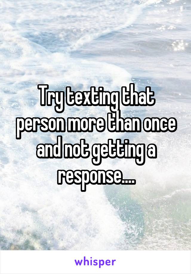 Try texting that person more than once and not getting a response....