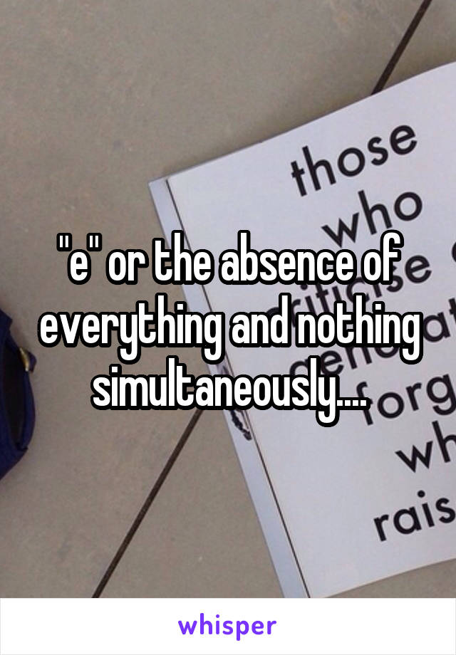 "e" or the absence of everything and nothing simultaneously....