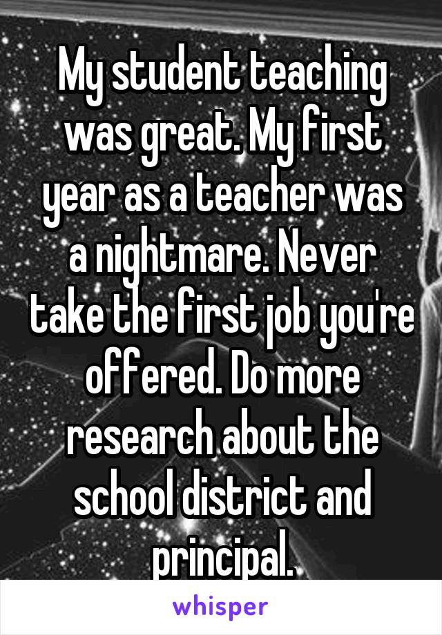 My student teaching was great. My first year as a teacher was a nightmare. Never take the first job you're offered. Do more research about the school district and principal.