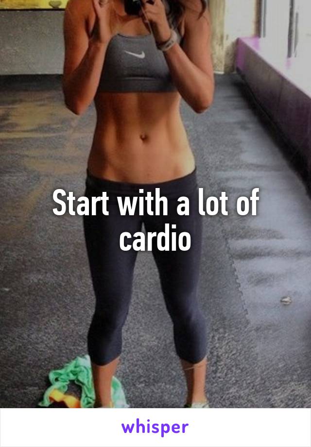 Start with a lot of cardio