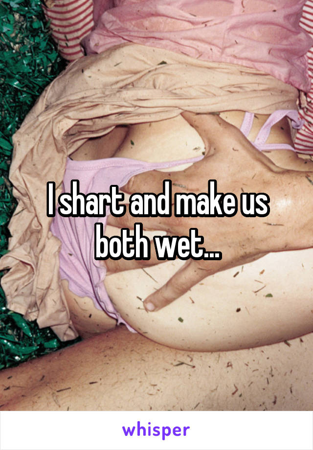 I shart and make us both wet...