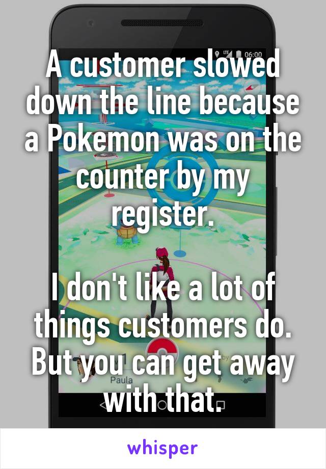 A customer slowed down the line because a Pokemon was on the counter by my register.

I don't like a lot of things customers do. But you can get away with that.