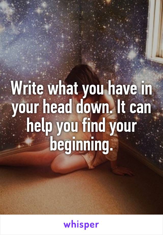 Write what you have in your head down. It can help you find your beginning.