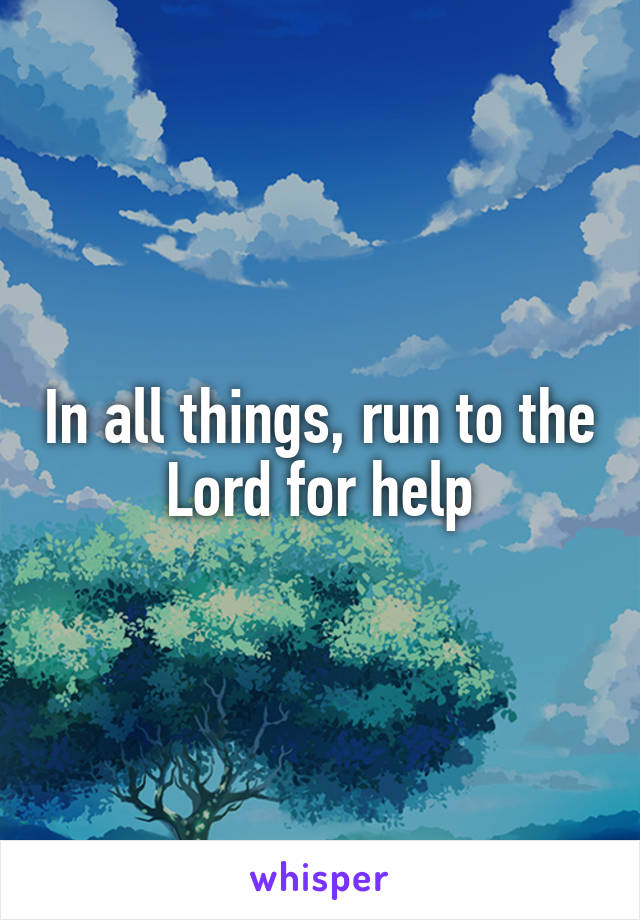 In all things, run to the Lord for help