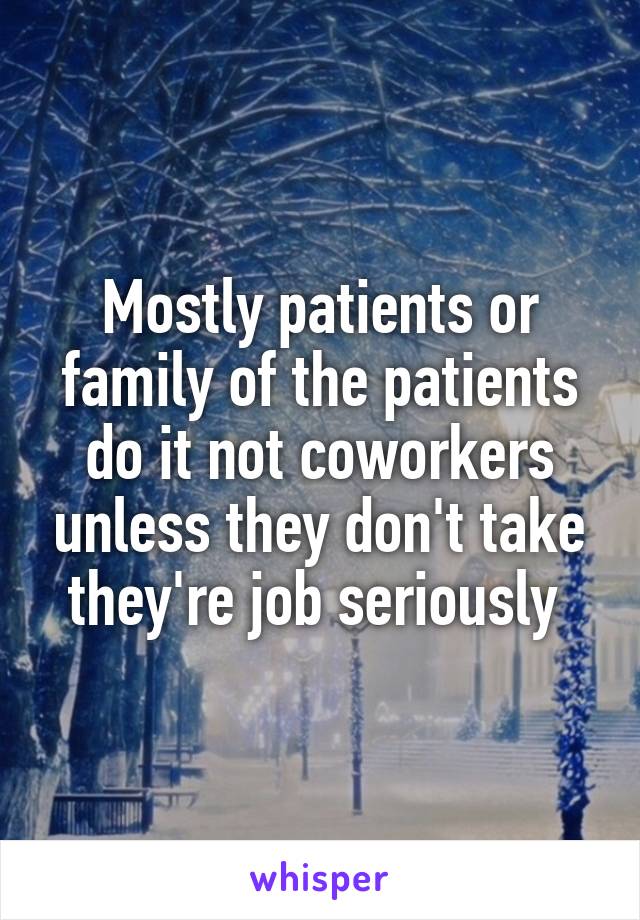 Mostly patients or family of the patients do it not coworkers unless they don't take they're job seriously 