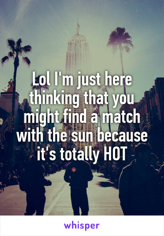 Lol I'm just here thinking that you might find a match with the sun because it's totally HOT