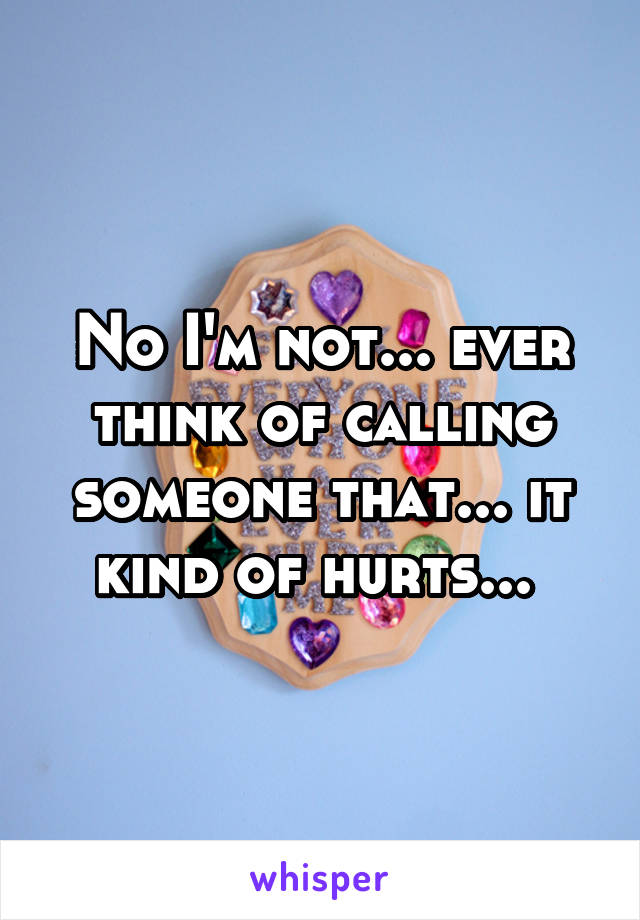 No I'm not... ever think of calling someone that... it kind of hurts... 