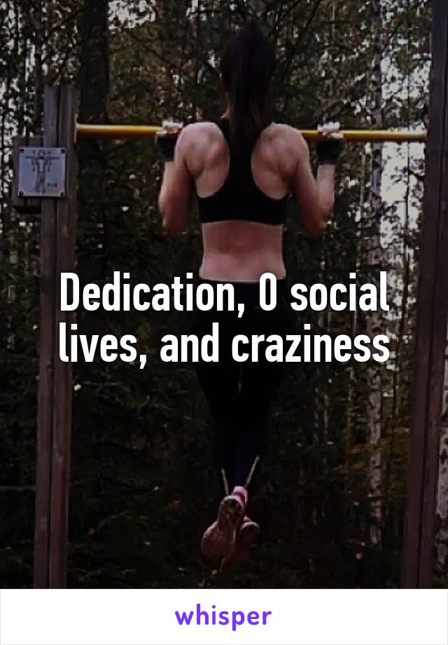 Dedication, 0 social lives, and craziness