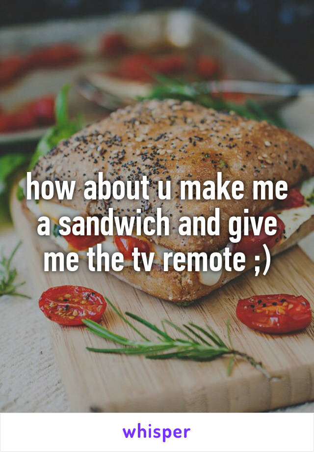 how about u make me a sandwich and give me the tv remote ;)