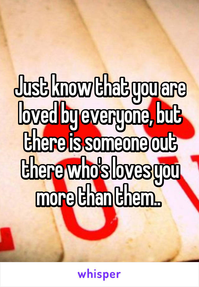 Just know that you are loved by everyone, but there is someone out there who's loves you more than them.. 