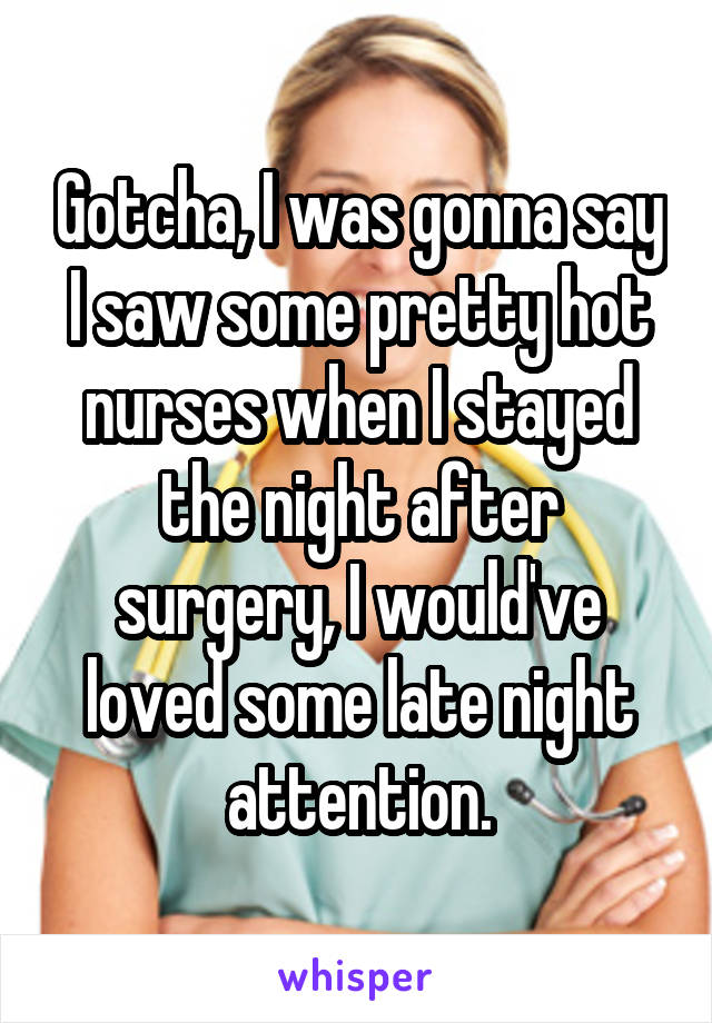 Gotcha, I was gonna say I saw some pretty hot nurses when I stayed the night after surgery, I would've loved some late night attention.