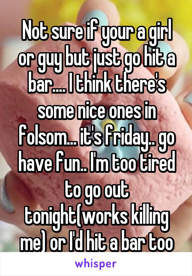 Not sure if your a girl or guy but just go hit a bar.... I think there's some nice ones in folsom... it's friday.. go have fun.. I'm too tired to go out tonight(works killing me) or I'd hit a bar too