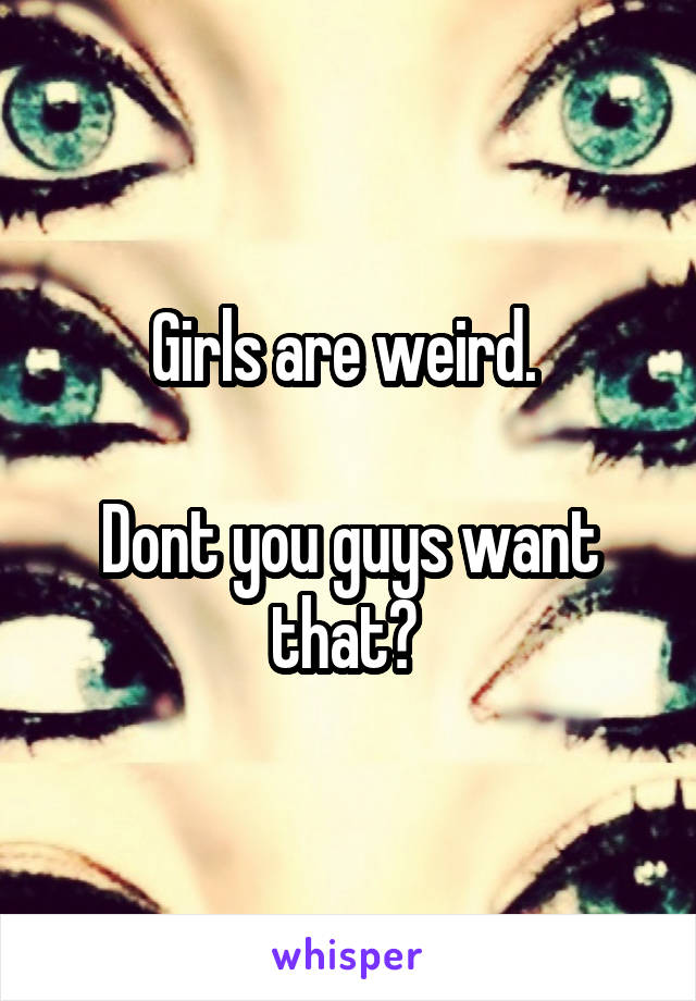 Girls are weird. 

Dont you guys want that? 