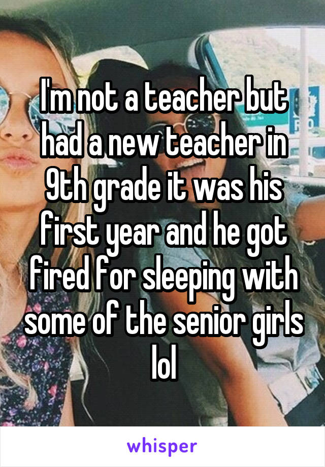 I'm not a teacher but had a new teacher in 9th grade it was his first year and he got fired for sleeping with some of the senior girls lol
