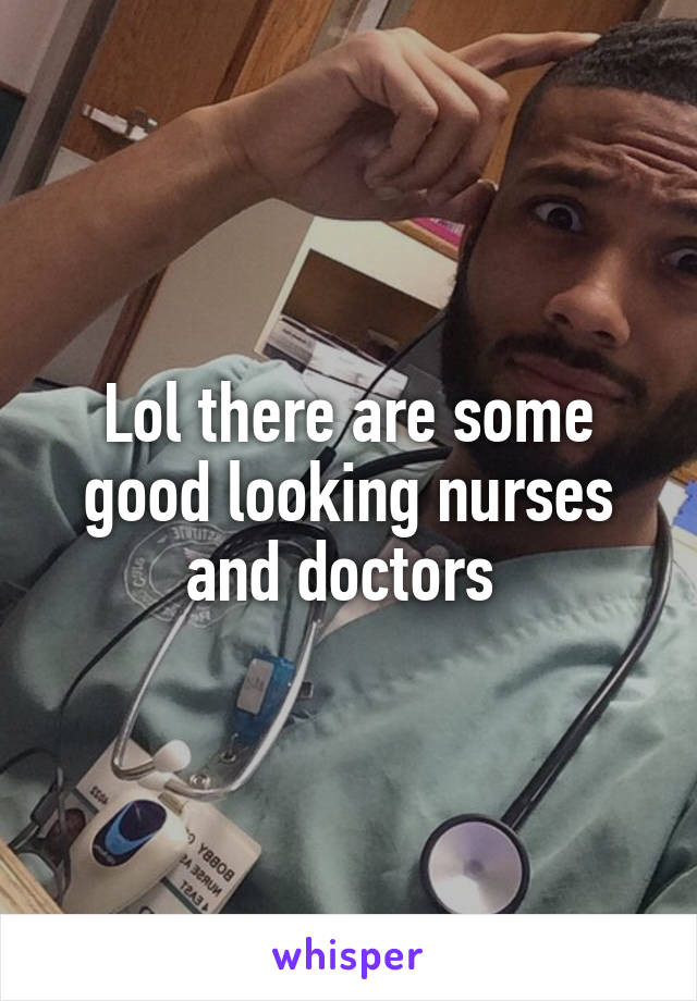 Lol there are some good looking nurses and doctors 