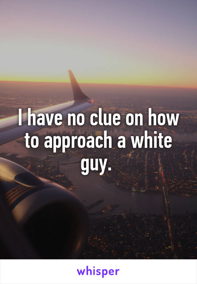 I have no clue on how to approach a white guy. 