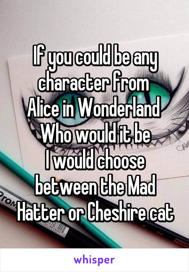 If you could be any character from 
Alice in Wonderland 
Who would it be
I would choose between the Mad Hatter or Cheshire cat