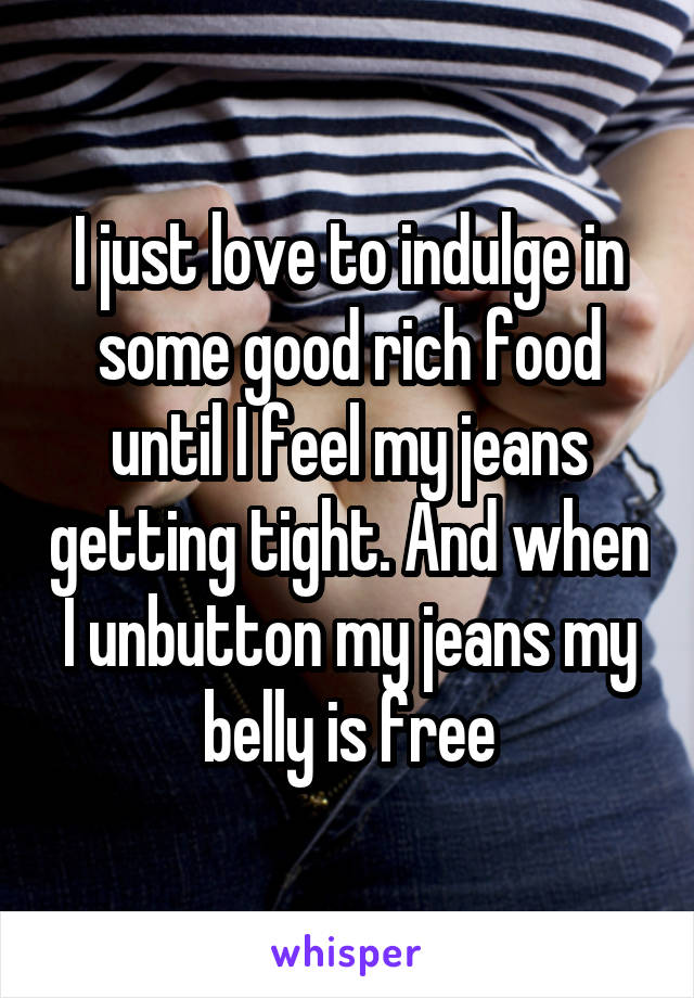 I just love to indulge in some good rich food until I feel my jeans getting tight. And when I unbutton my jeans my belly is free