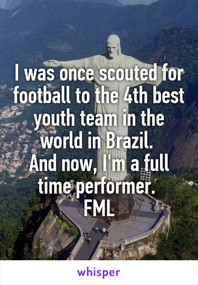 I was once scouted for football to the 4th best youth team in the world in Brazil. 
And now, I'm a full time performer. 
FML