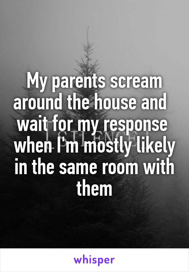 My parents scream around the house and   wait for my response  when I'm mostly likely in the same room with them