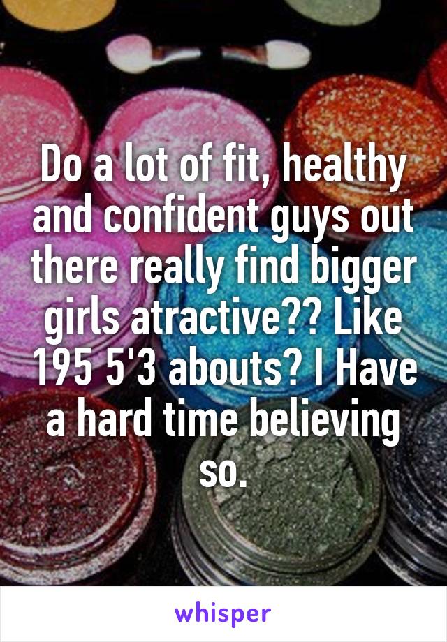 Do a lot of fit, healthy and confident guys out there really find bigger girls atractive?? Like 195 5'3 abouts? I Have a hard time believing so.