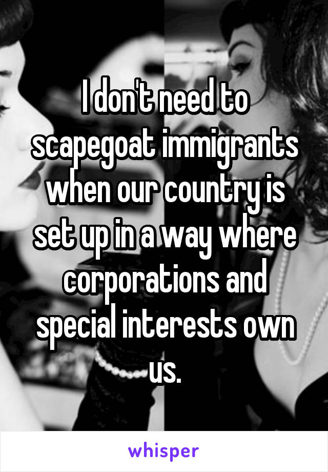 I don't need to scapegoat immigrants when our country is set up in a way where corporations and special interests own us.