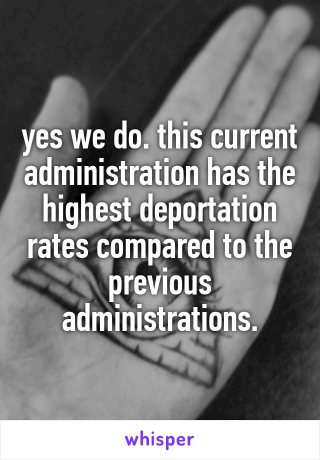 yes we do. this current administration has the highest deportation rates compared to the previous administrations.