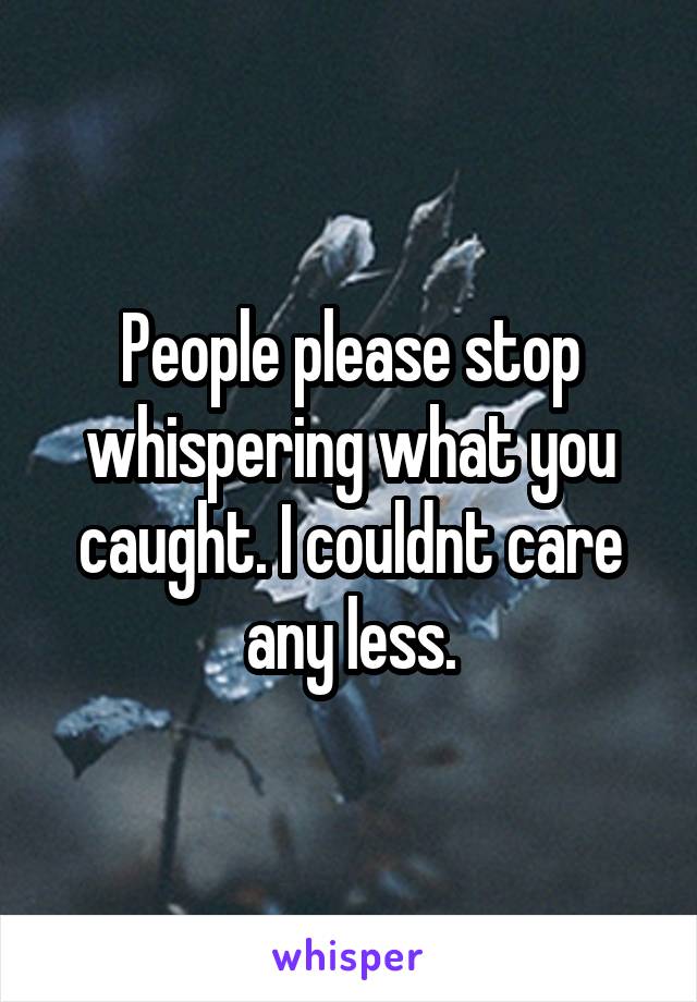 People please stop whispering what you caught. I couldnt care any less.