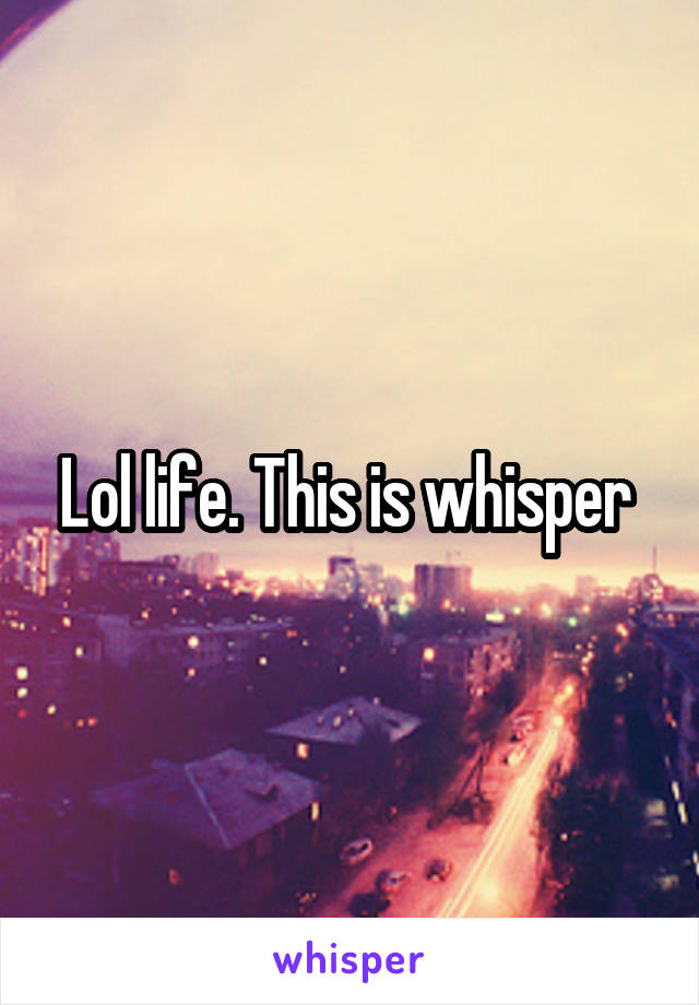 Lol life. This is whisper 