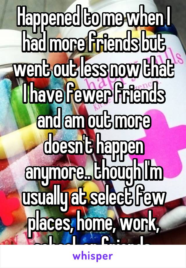 Happened to me when I had more friends but went out less now that I have fewer friends and am out more doesn't happen anymore.. though I'm usually at select few places, home, work, school, or friends.