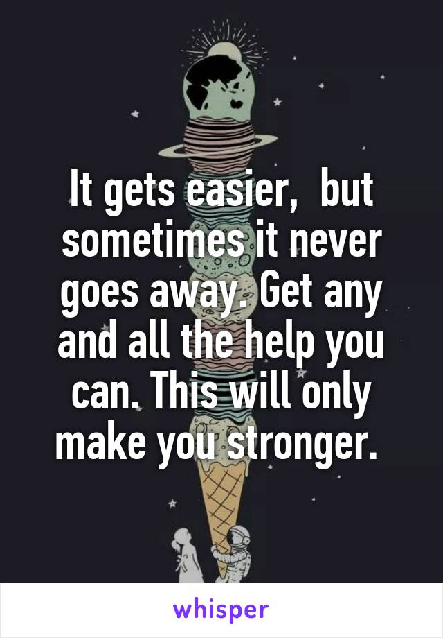 It gets easier,  but sometimes it never goes away. Get any and all the help you can. This will only make you stronger. 