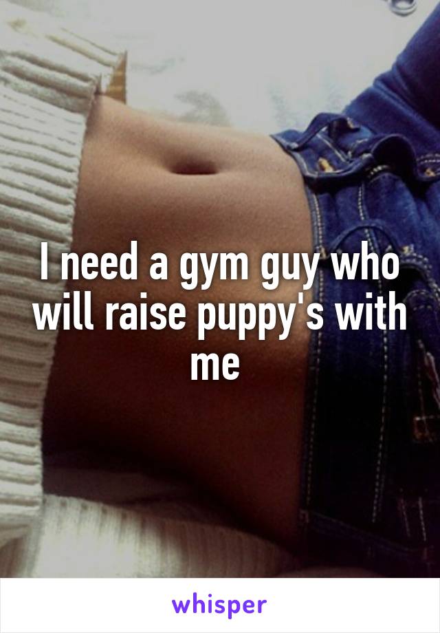 I need a gym guy who will raise puppy's with me 