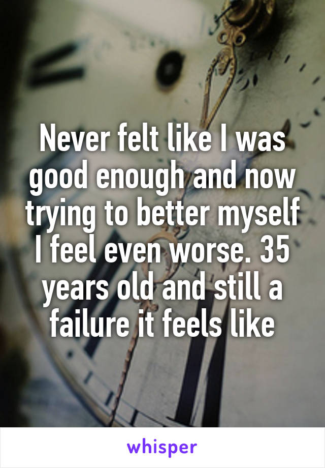 Never felt like I was good enough and now trying to better myself I feel even worse. 35 years old and still a failure it feels like