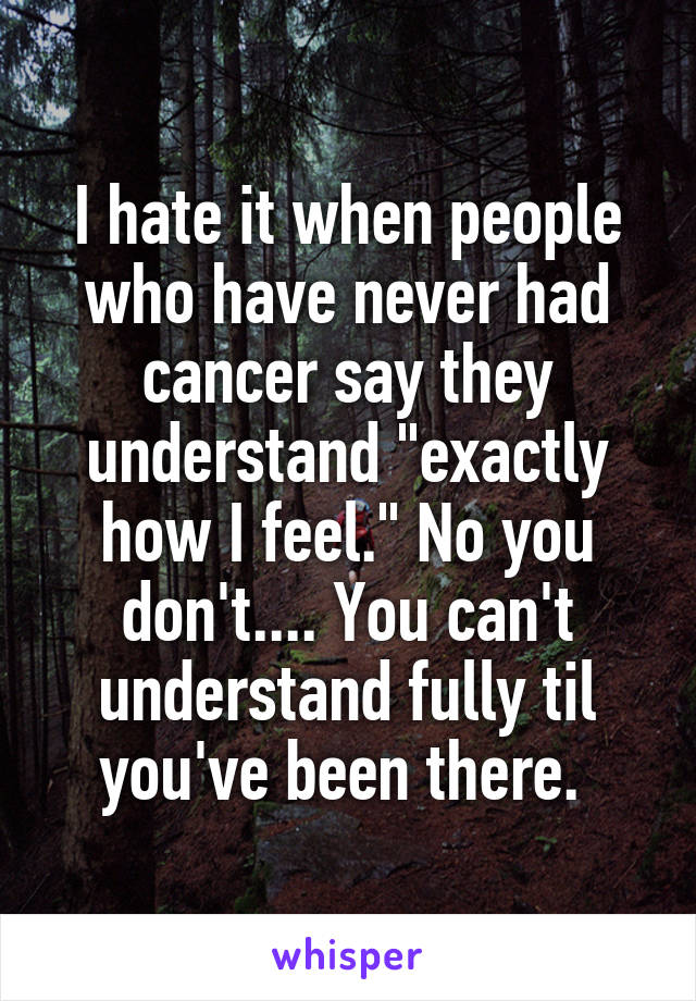 I hate it when people who have never had cancer say they understand "exactly how I feel." No you don't.... You can't understand fully til you've been there. 