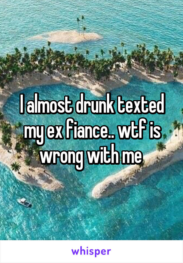 I almost drunk texted my ex fiance.. wtf is wrong with me 