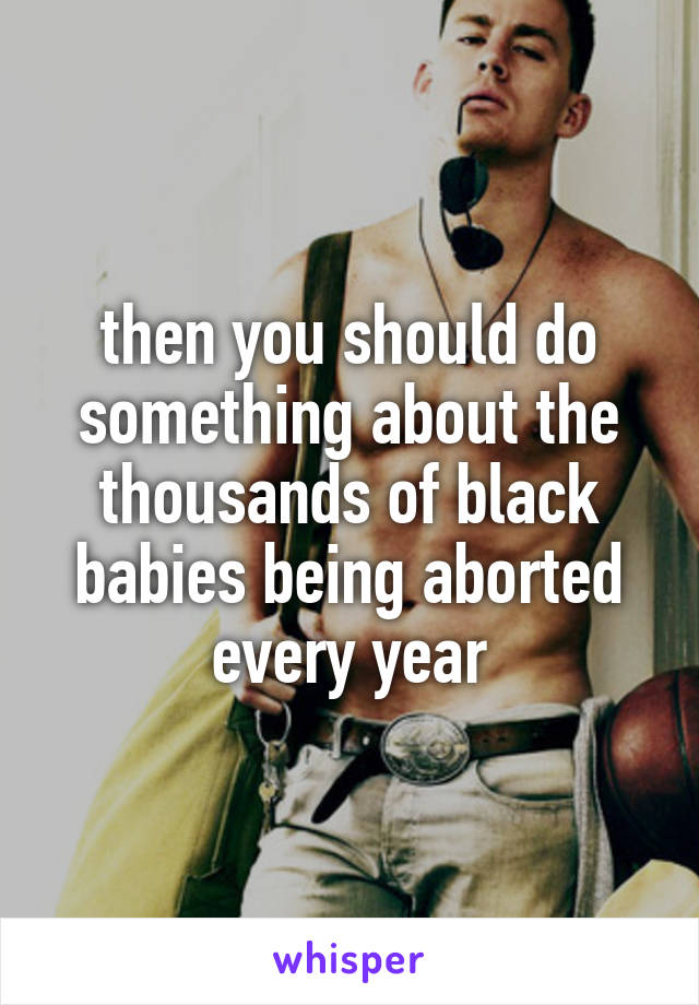 then you should do something about the thousands of black babies being aborted every year
