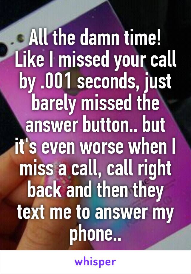 All the damn time! Like I missed your call by .001 seconds, just barely missed the answer button.. but it's even worse when I miss a call, call right back and then they text me to answer my phone..