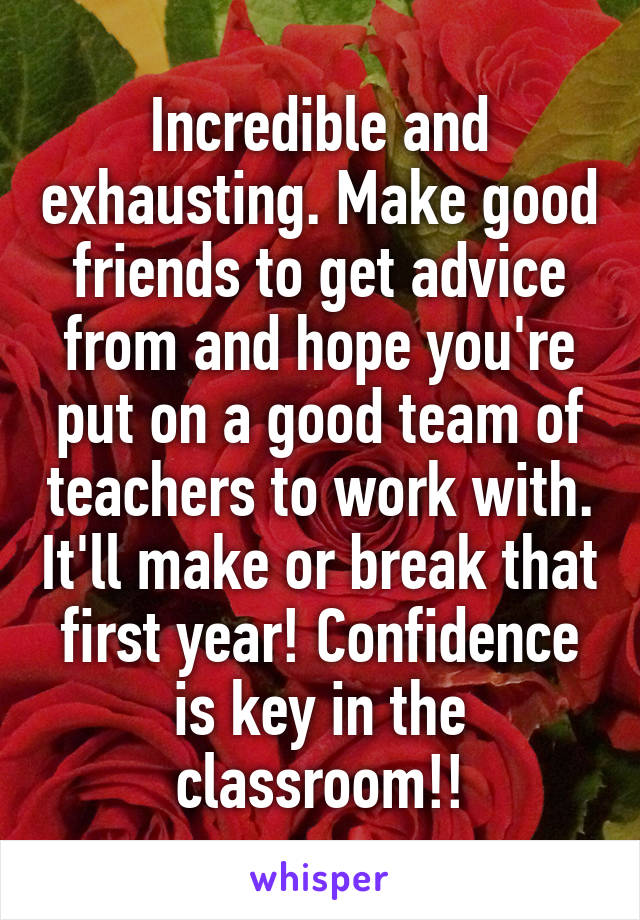 Incredible and exhausting. Make good friends to get advice from and hope you're put on a good team of teachers to work with. It'll make or break that first year! Confidence is key in the classroom!!