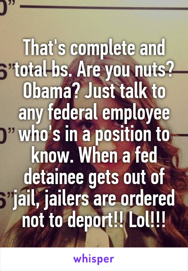 That's complete and total bs. Are you nuts? Obama? Just talk to any federal employee who's in a position to know. When a fed detainee gets out of jail, jailers are ordered not to deport!! Lol!!!