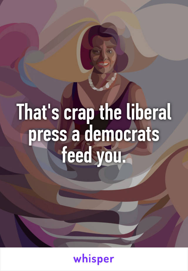 That's crap the liberal press a democrats feed you.