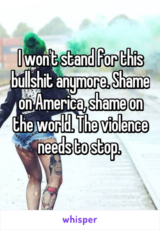 I won't stand for this bullshit anymore. Shame on America, shame on the world. The violence needs to stop. 
