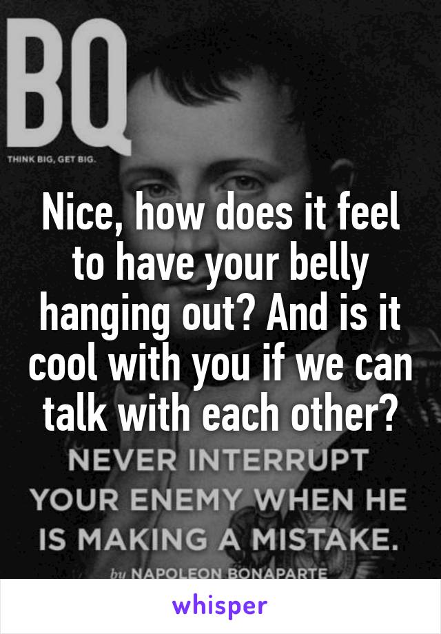 Nice, how does it feel to have your belly hanging out? And is it cool with you if we can talk with each other?