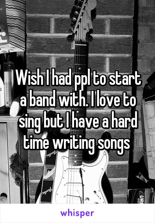 Wish I had ppl to start a band with. I love to sing but I have a hard time writing songs 