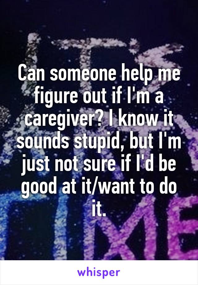 Can someone help me figure out if I'm a caregiver? I know it sounds stupid, but I'm just not sure if I'd be good at it/want to do it.