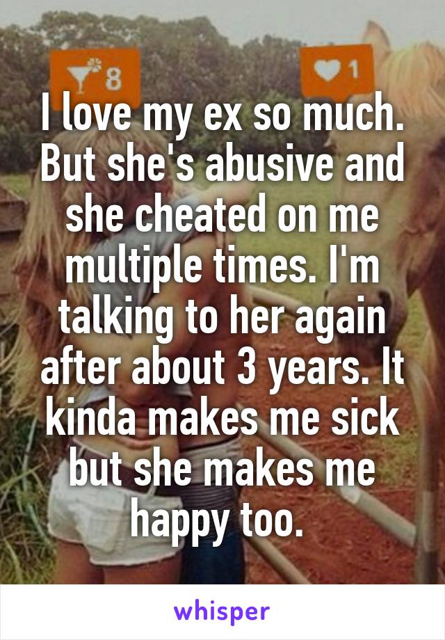 I love my ex so much. But she's abusive and she cheated on me multiple times. I'm talking to her again after about 3 years. It kinda makes me sick but she makes me happy too. 