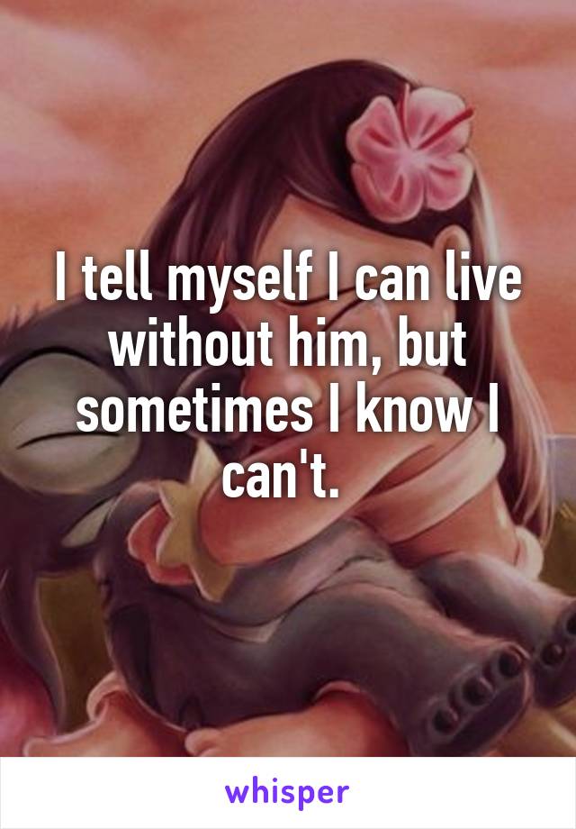 I tell myself I can live without him, but sometimes I know I can't. 
