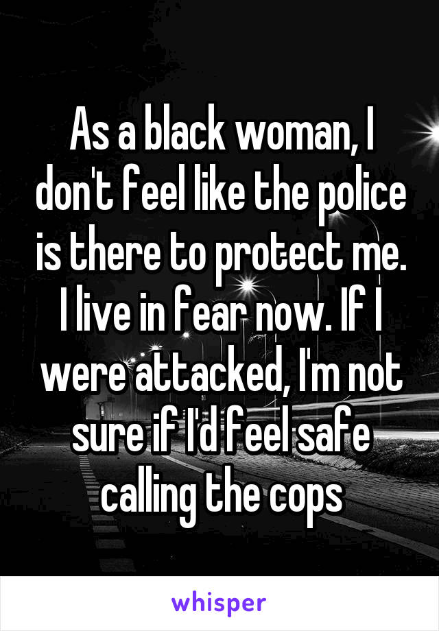 As a black woman, I don't feel like the police is there to protect me. I live in fear now. If I were attacked, I'm not sure if I'd feel safe calling the cops