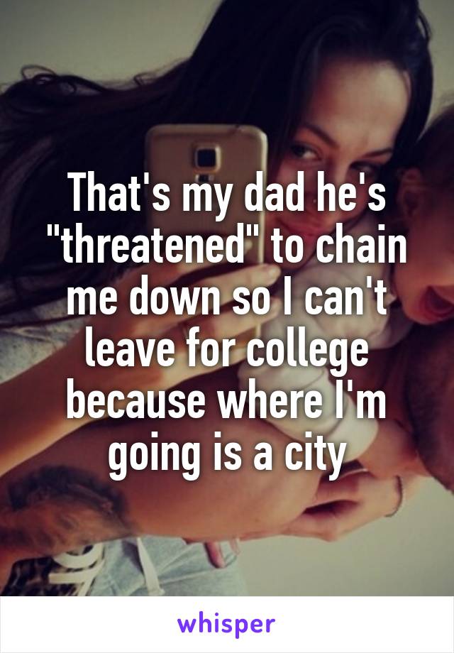 That's my dad he's "threatened" to chain me down so I can't leave for college because where I'm going is a city