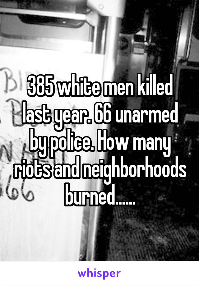 385 white men killed last year. 66 unarmed by police. How many riots and neighborhoods burned......